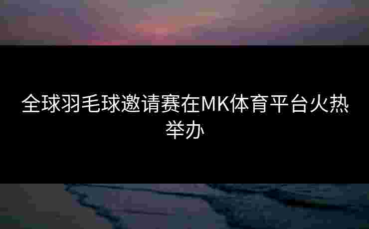 全球羽毛球邀请赛在MK体育平台火热举办