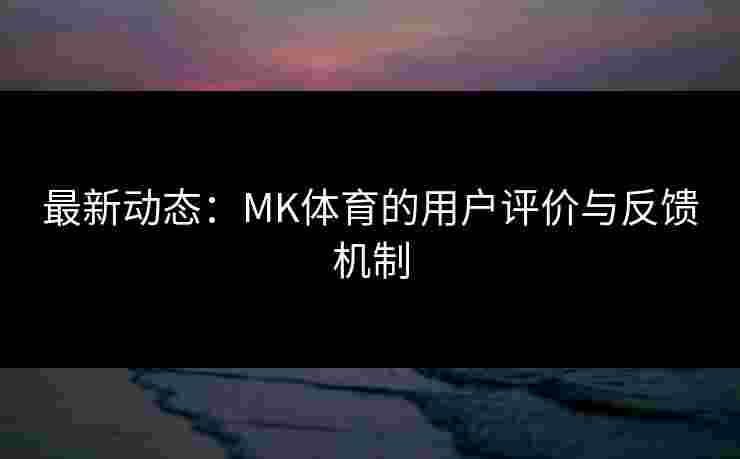 最新动态：MK体育的用户评价与反馈机制