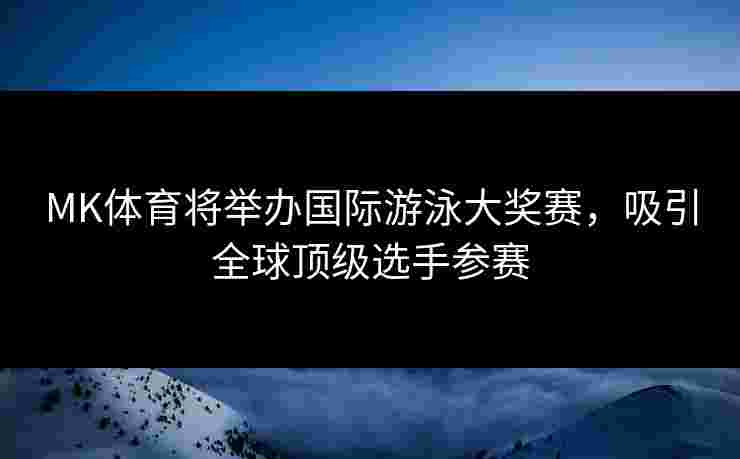 MK体育将举办国际游泳大奖赛，吸引全球顶级选手参赛