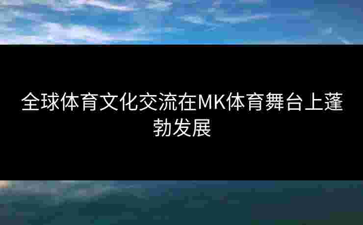 全球体育文化交流在MK体育舞台上蓬勃发展