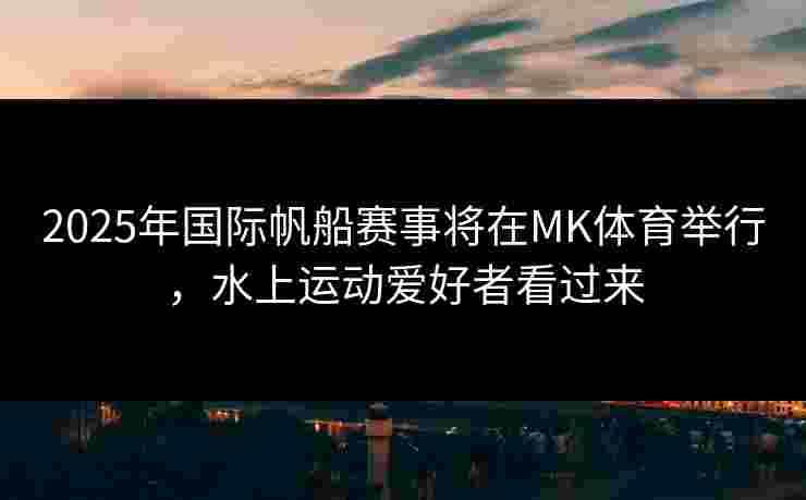 2025年国际帆船赛事将在MK体育举行，水上运动爱好者看过来