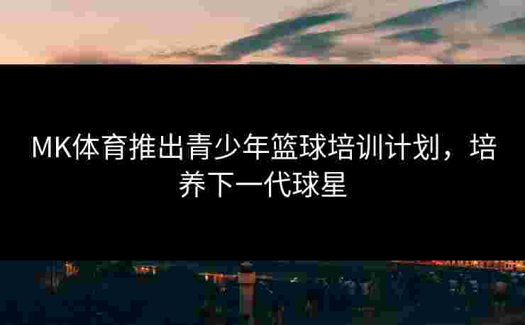 MK体育推出青少年篮球培训计划，培养下一代球星