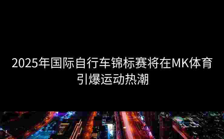 2025年国际自行车锦标赛将在MK体育引爆运动热潮