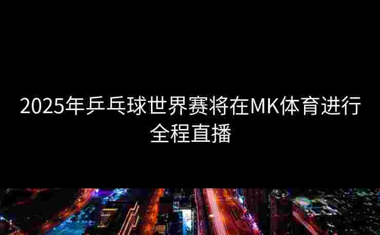 2025年乒乓球世界赛将在MK体育进行全程直播
