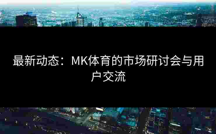 最新动态：MK体育的市场研讨会与用户交流