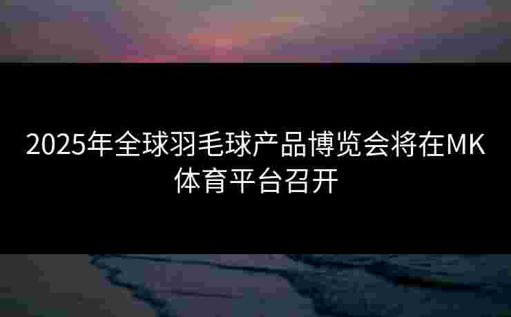 2025年全球羽毛球产品博览会将在MK体育平台召开