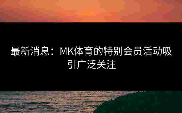 最新消息：MK体育的特别会员活动吸引广泛关注