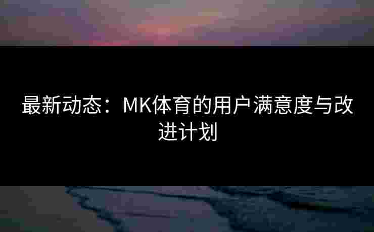 最新动态：MK体育的用户满意度与改进计划